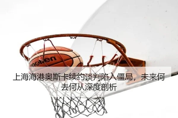 上海海港奥斯卡续约谈判陷入僵局，未来何去何从深度剖析
