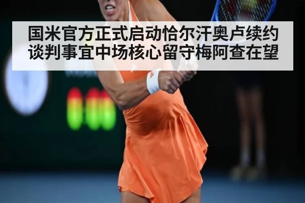 国米官方正式启动恰尔汗奥卢续约谈判事宜中场核心留守梅阿查在望